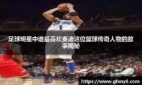 足球明星中谁最喜欢麦迪这位篮球传奇人物的故事揭秘